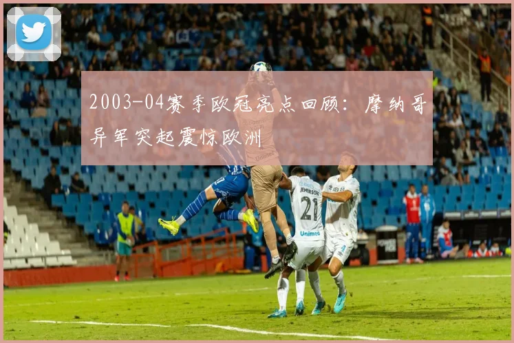 2003-04赛季欧冠亮点回顾：摩纳哥异军突起震惊欧洲