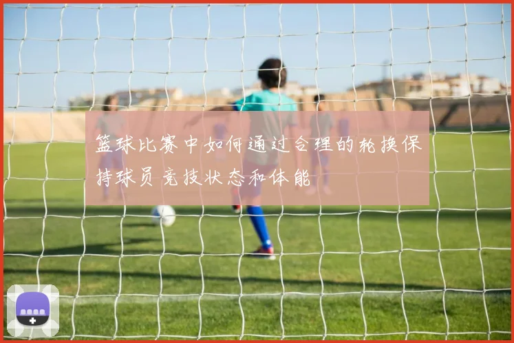 篮球比赛中如何通过合理的轮换保持球员竞技状态和体能