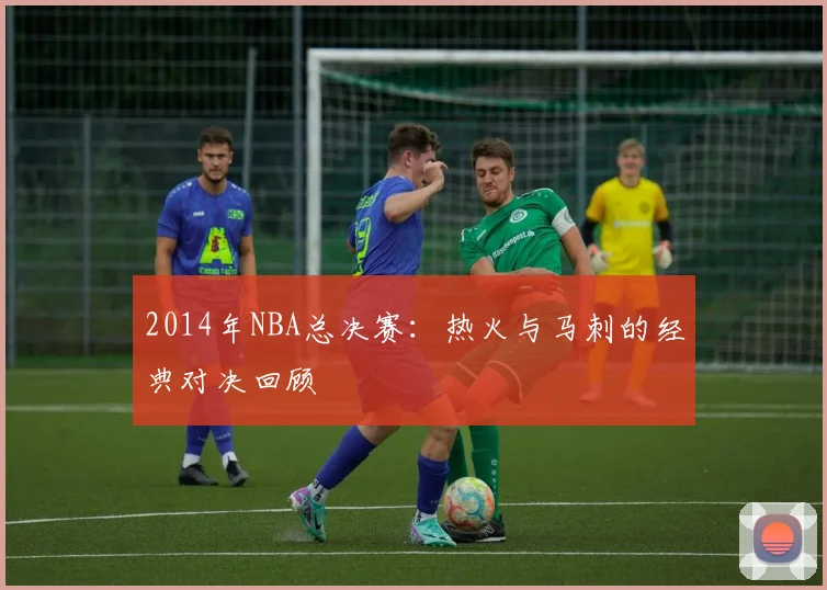 2014年NBA总决赛：热火与马刺的经典对决回顾